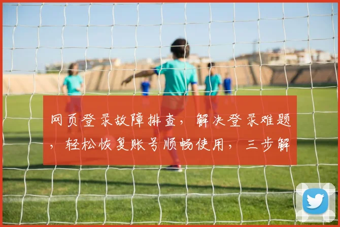 网页登录故障排查，解决登录难题，轻松恢复账号顺畅使用，三步解锁登录之道