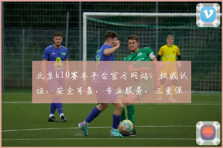 北京k10赛车平台官方网站，权威认证，安全可靠，专业服务，三重保障，必看攻略